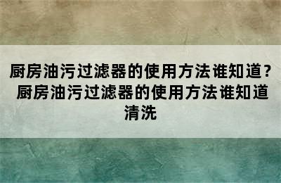 厨房油污过滤器的使用方法谁知道？ 厨房油污过滤器的使用方法谁知道清洗